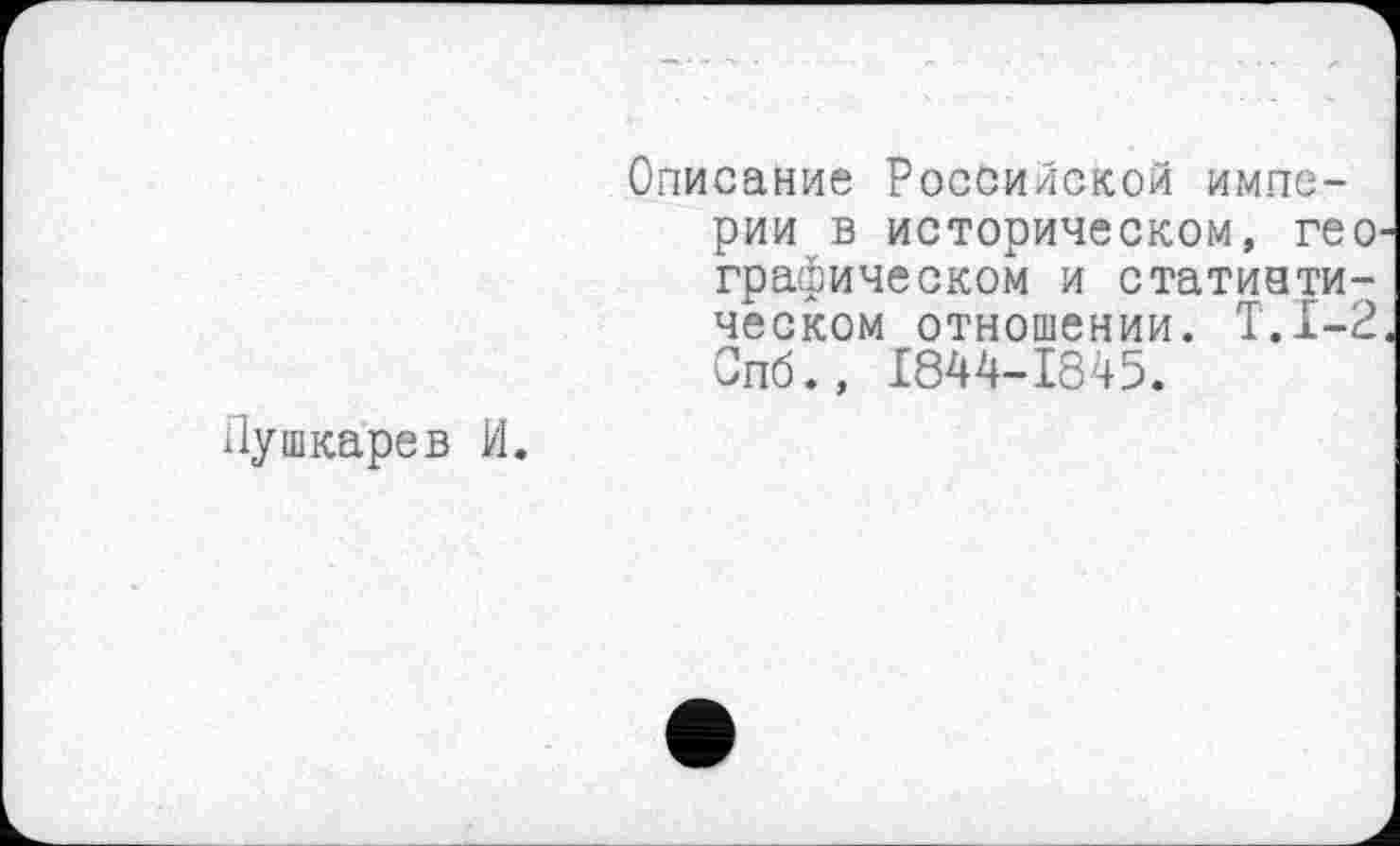 ﻿Пушкарев И.
Описание Российской империи в историческом, гео графическом и статистическом отношении. Т.1-2 Спб., 1844-1845.